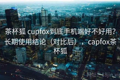 茶杯狐 cupfox到底手机端好不好用？长期使用结论（对比后），capfox茶杯狐