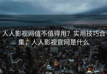 人人影视网值不值得用？实用技巧合集，人人影视官网是什么