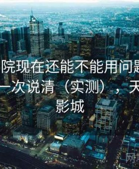 天美影院现在还能不能用问题汇总：优缺点一次说清（实测），天美国际影城