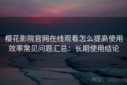 樱花影院官网在线观看怎么提高使用效率常见问题汇总：长期使用结论