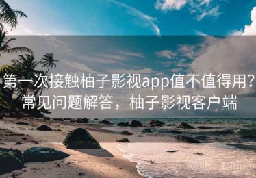 第一次接触柚子影视app值不值得用？常见问题解答，柚子影视客户端