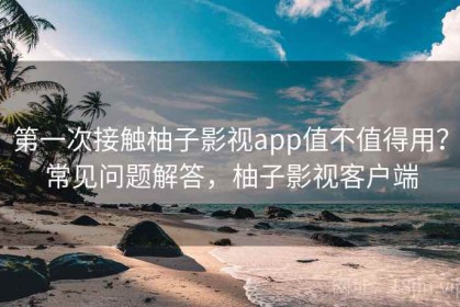 第一次接触柚子影视app值不值得用？常见问题解答，柚子影视客户端