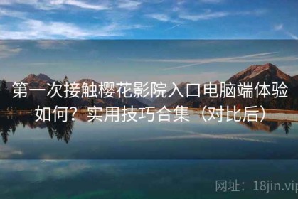 第一次接触樱花影院入口电脑端体验如何？实用技巧合集（对比后）