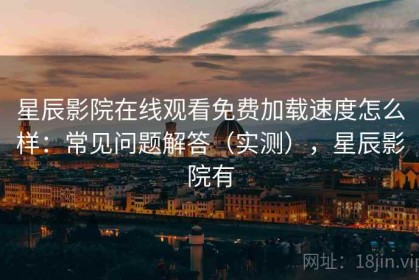 星辰影院在线观看免费加载速度怎么样：常见问题解答（实测），星辰影院有