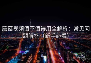 蘑菇视频值不值得用全解析：常见问题解答（新手必看）