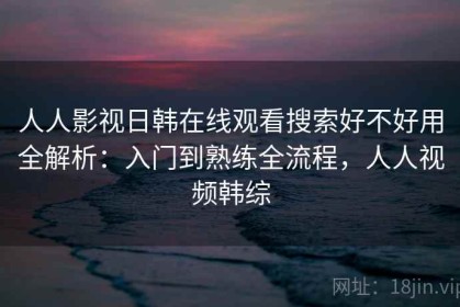 人人影视日韩在线观看搜索好不好用全解析：入门到熟练全流程，人人视频韩综