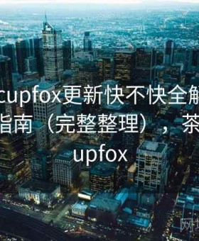 茶杯狐 cupfox更新快不快全解析：新手避坑指南（完整整理），茶杯狐 - cupfox