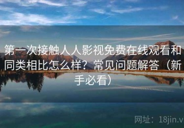 第一次接触人人影视免费在线观看和同类相比怎么样？常见问题解答（新手必看）