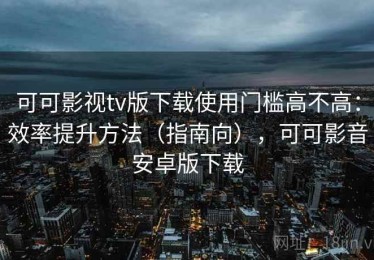 可可影视tv版下载使用门槛高不高：效率提升方法（指南向），可可影音安卓版下载