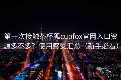 第一次接触茶杯狐cupfox官网入口资源多不多？使用感受汇总（新手必看）