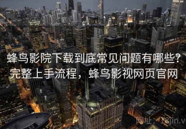 蜂鸟影院下载到底常见问题有哪些？完整上手流程，蜂鸟影视网页官网