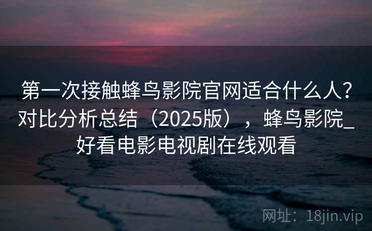 第一次接触蜂鸟影院官网适合什么人？对比分析总结（2025版），蜂鸟影院_好看电影电视剧在线观看