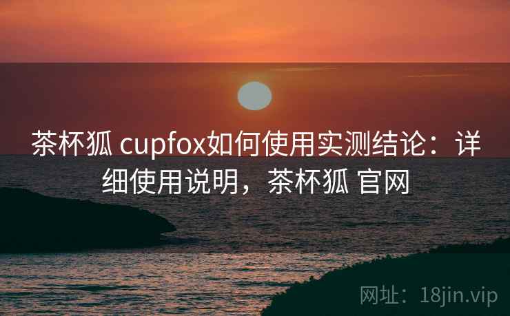 茶杯狐 cupfox如何使用实测结论：详细使用说明，茶杯狐 官网