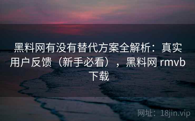 黑料网有没有替代方案全解析：真实用户反馈（新手必看），黑料网 rmvb 下载