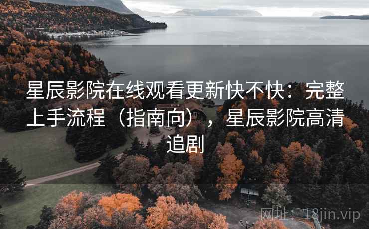 星辰影院在线观看更新快不快：完整上手流程（指南向），星辰影院高清追剧