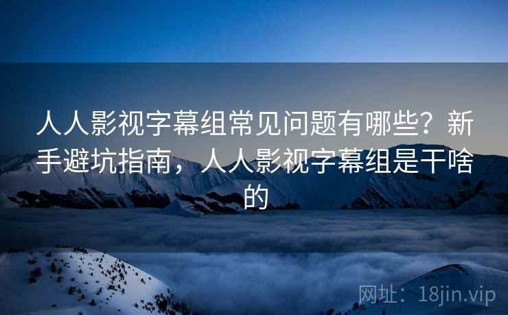 人人影视字幕组常见问题有哪些？新手避坑指南，人人影视字幕组是干啥的