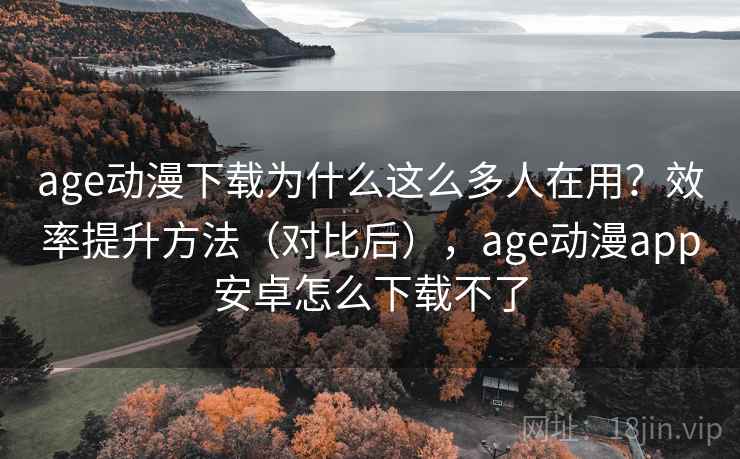 age动漫下载为什么这么多人在用？效率提升方法（对比后），age动漫app安卓怎么下载不了
