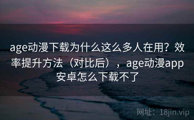 age动漫下载为什么这么多人在用？效率提升方法（对比后），age动漫app安卓怎么下载不了