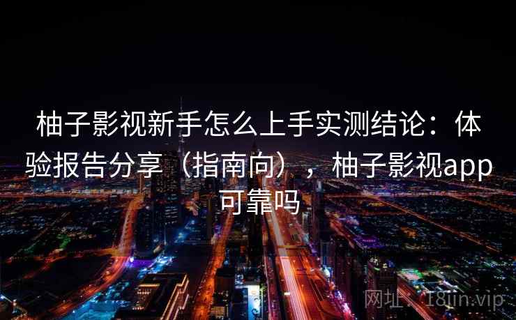 柚子影视新手怎么上手实测结论：体验报告分享（指南向），柚子影视app可靠吗