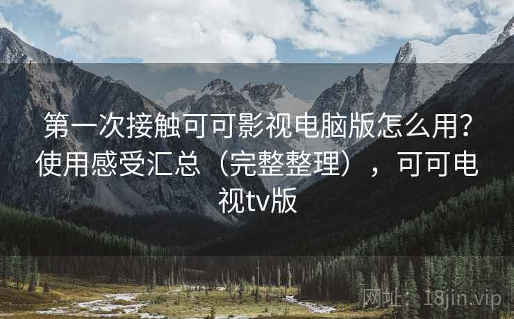 第一次接触可可影视电脑版怎么用？使用感受汇总（完整整理），可可电视tv版
