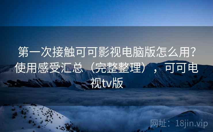 第一次接触可可影视电脑版怎么用？使用感受汇总（完整整理），可可电视tv版
