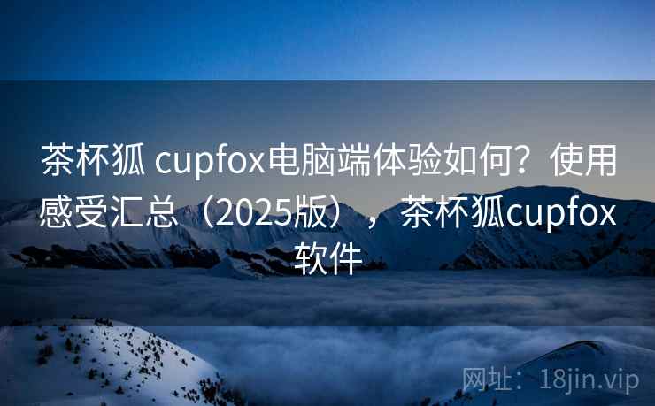 茶杯狐 cupfox电脑端体验如何？使用感受汇总（2025版），茶杯狐cupfox软件