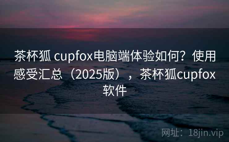 茶杯狐 cupfox电脑端体验如何？使用感受汇总（2025版），茶杯狐cupfox软件
