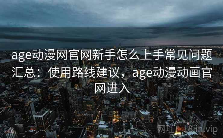 age动漫网官网新手怎么上手常见问题汇总：使用路线建议，age动漫动画官网进入