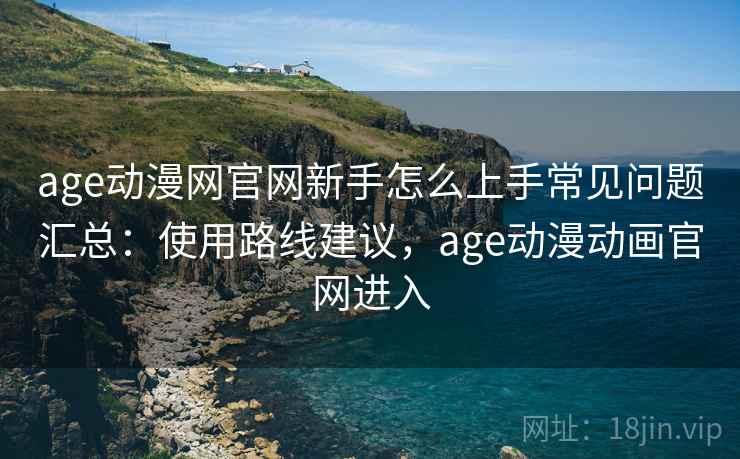 age动漫网官网新手怎么上手常见问题汇总：使用路线建议，age动漫动画官网进入