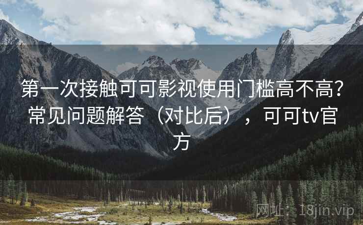 第一次接触可可影视使用门槛高不高？常见问题解答（对比后），可可tv官方