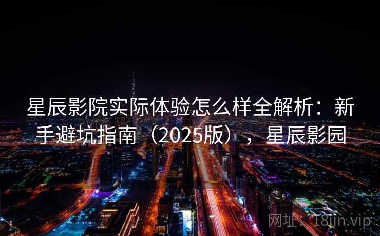 星辰影院实际体验怎么样全解析:新手避坑指南(2025版),星辰影园 星辰影院实际体验怎么样全解析:新手避坑指南(2025版),星辰影园