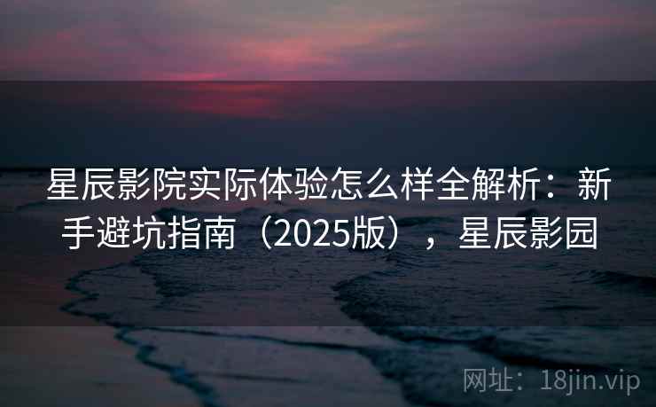 星辰影院实际体验怎么样全解析:新手避坑指南(2025版),星辰影园 星辰影院实际体验怎么样全解析:新手避坑指南(2025版),星辰影园