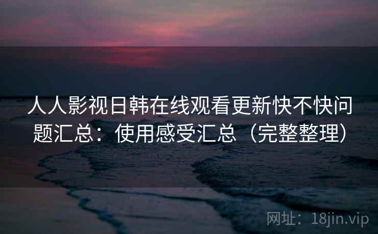 人人影视日韩在线观看更新快不快问题汇总:使用感受汇总(完整整理) 人人影视日韩在线观看更新快不快问题汇总:使用感受汇总(完整整理)