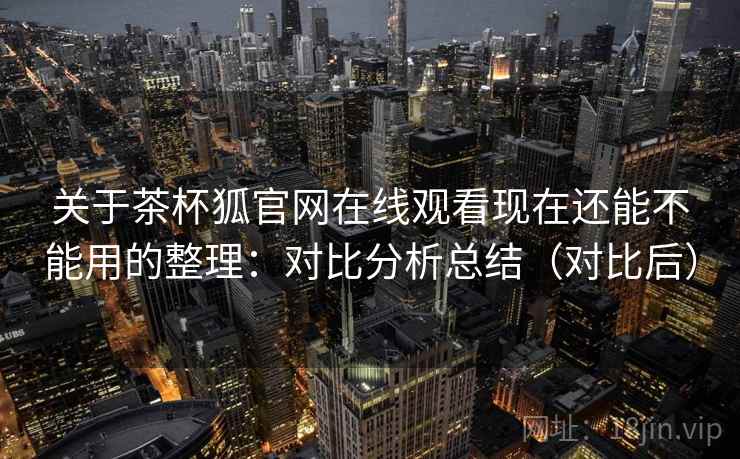 关于茶杯狐官网在线观看现在还能不能用的整理：对比分析总结（对比后）