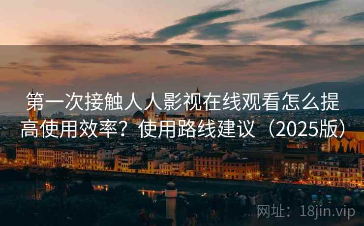 第一次接触人人影视在线观看怎么提高使用效率？使用路线建议（2025版）
