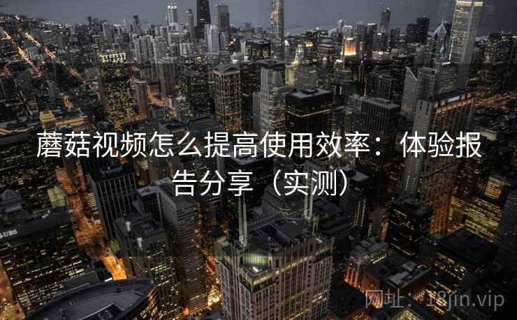 蘑菇视频怎么提高使用效率：体验报告分享（实测）