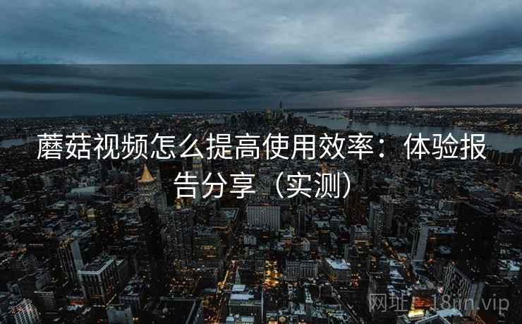 蘑菇视频怎么提高使用效率：体验报告分享（实测）