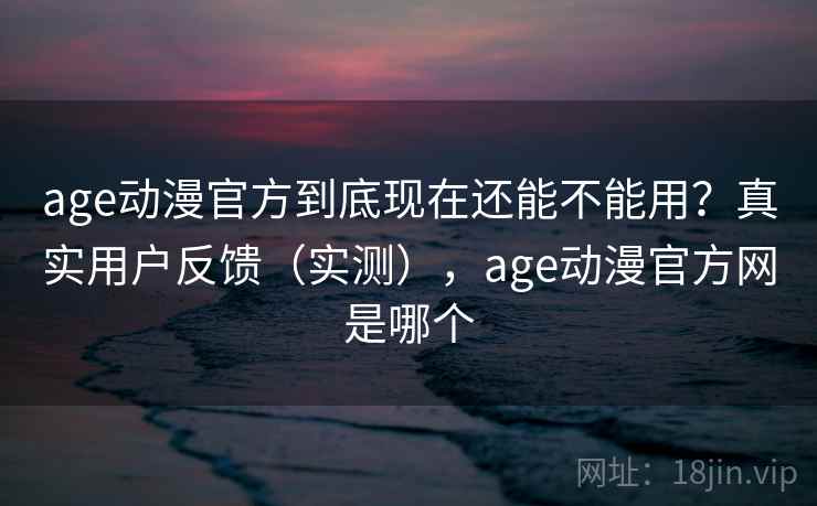 age动漫官方到底现在还能不能用？真实用户反馈（实测），age动漫官方网是哪个