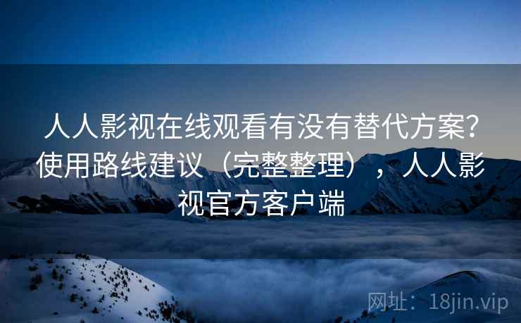 人人影视在线观看有没有替代方案？使用路线建议（完整整理），人人影视官方客户端