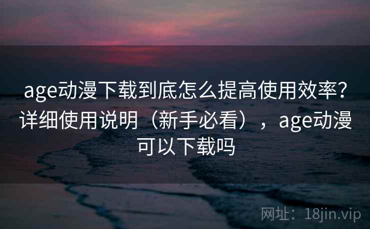 age动漫下载到底怎么提高使用效率？详细使用说明（新手必看），age动漫可以下载吗