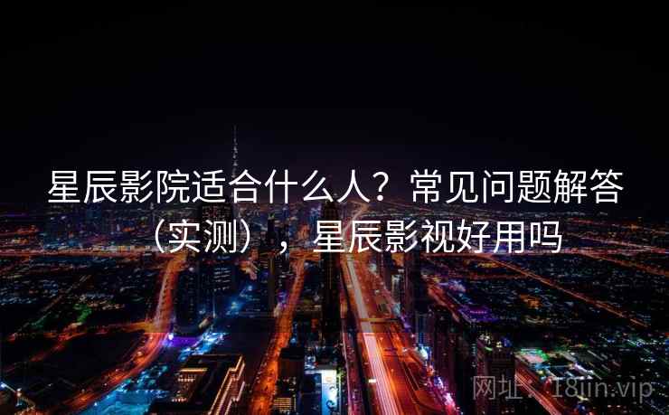星辰影院适合什么人？常见问题解答（实测），星辰影视好用吗