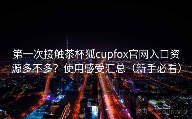 第一次接触茶杯狐cupfox官网入口资源多不多？使用感受汇总（新手必看）