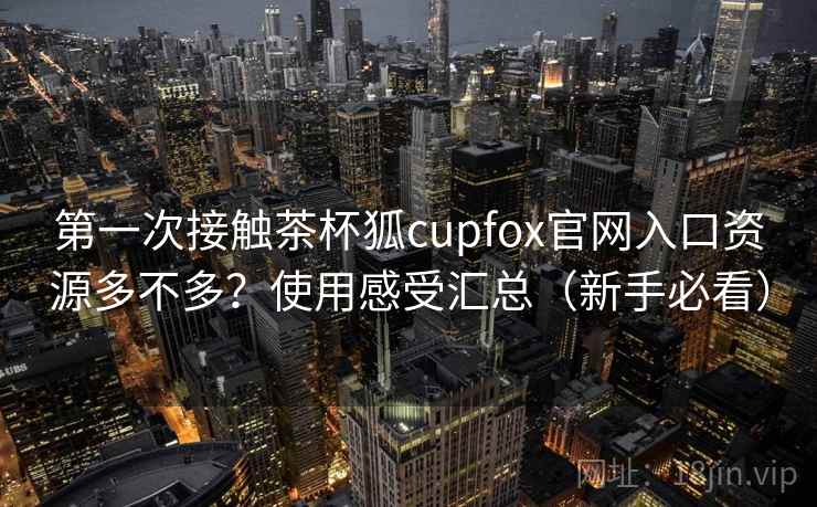 第一次接触茶杯狐cupfox官网入口资源多不多？使用感受汇总（新手必看）