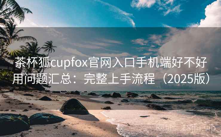 茶杯狐cupfox官网入口手机端好不好用问题汇总：完整上手流程（2025版）