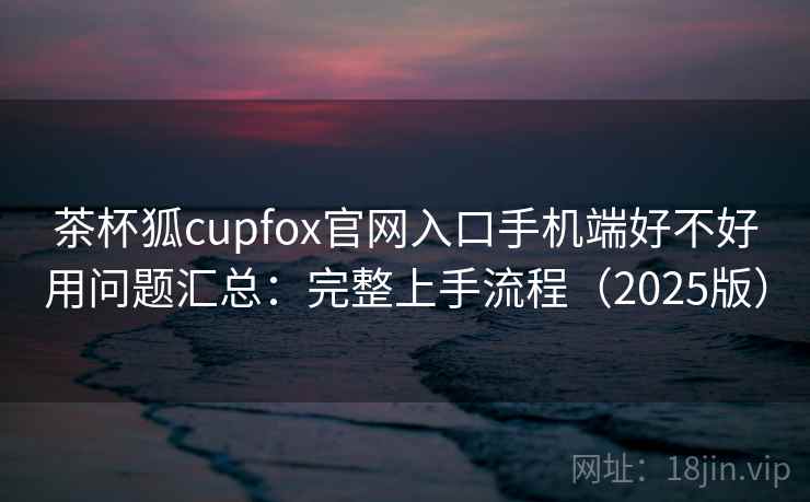茶杯狐cupfox官网入口手机端好不好用问题汇总：完整上手流程（2025版）