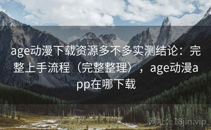age动漫下载资源多不多实测结论：完整上手流程（完整整理），age动漫app在哪下载