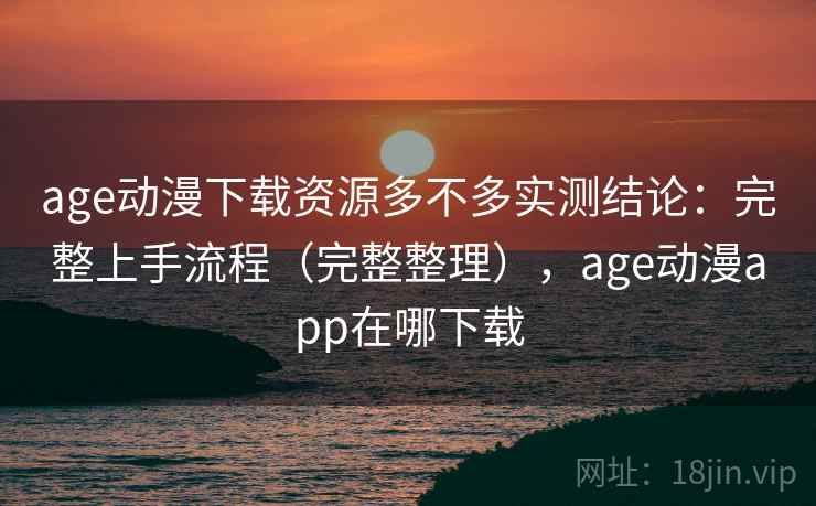 age动漫下载资源多不多实测结论：完整上手流程（完整整理），age动漫app在哪下载