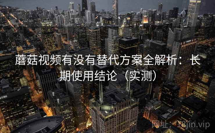 蘑菇视频有没有替代方案全解析：长期使用结论（实测）