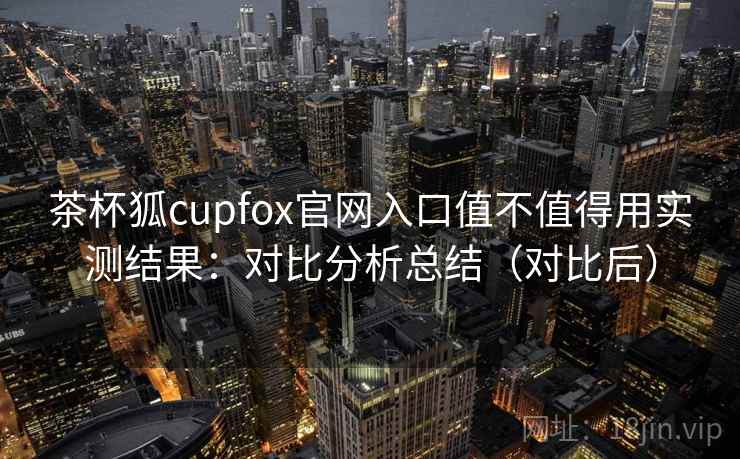 茶杯狐cupfox官网入口值不值得用实测结果：对比分析总结（对比后）