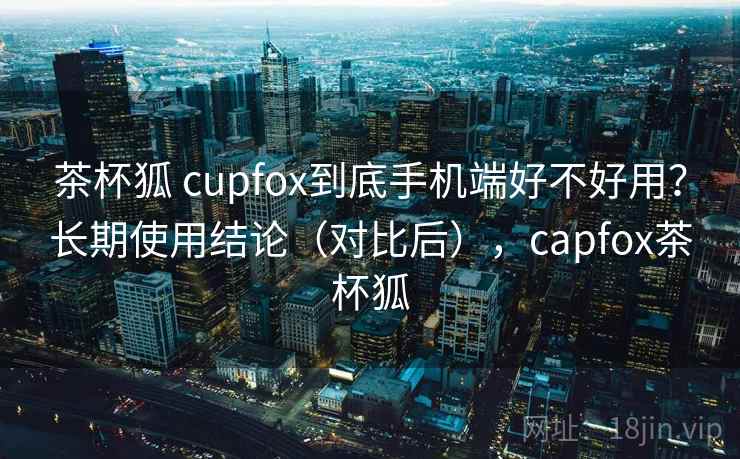 茶杯狐 cupfox到底手机端好不好用?长期使用结论(对比后),capfox茶杯狐 茶杯狐 cupfox到底手机端好不好用?长期使用结论(对比后),capfox茶杯狐